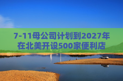 7-11母公司计划到2027年在北美开设500家便利店  第1张