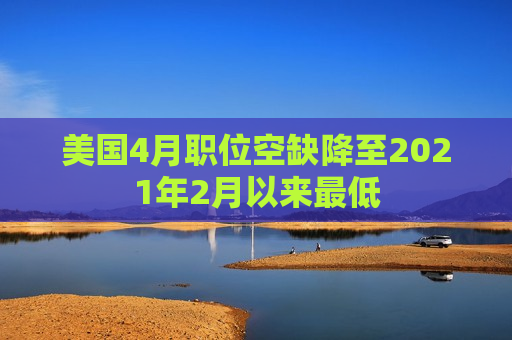 美国4月职位空缺降至2021年2月以来更低