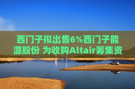 西门子拟出售6%西门子能源股份 为收购Altair筹集资金