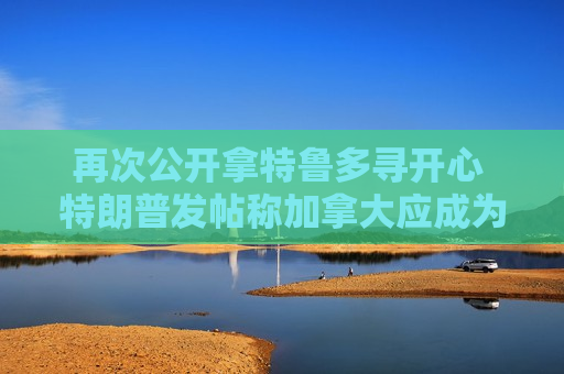 再次公开拿特鲁多寻开心 特朗普发帖称加拿大应成为美国一个州