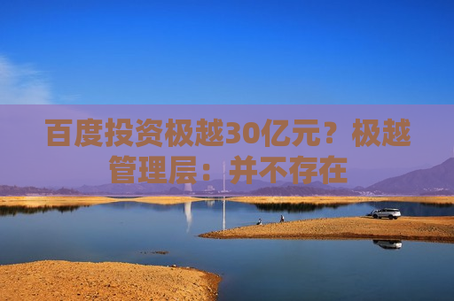 百度投资极越30亿元？极越管理层：并不存在