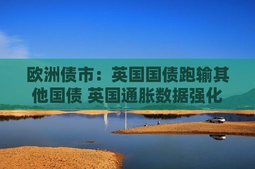 欧洲债市：英国国债跑输其他国债 英国通胀数据强化降息步伐放缓预期  第1张