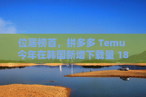 位居榜首，拼多多 Temu 今年在韩国新增下载量 1804 万