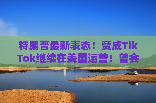 特朗普最新表态！赞成TikTok继续在美国运营！曾会见周受资，称“对TikTok有好感”