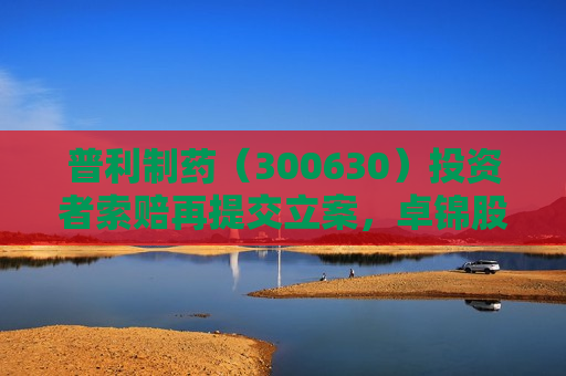 普利制药（300630）投资者索赔再提交立案，卓锦股份（688701）索赔案持续推进