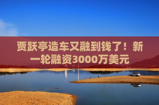 贾跃亭造车又融到钱了！新一轮融资3000万美元  第1张