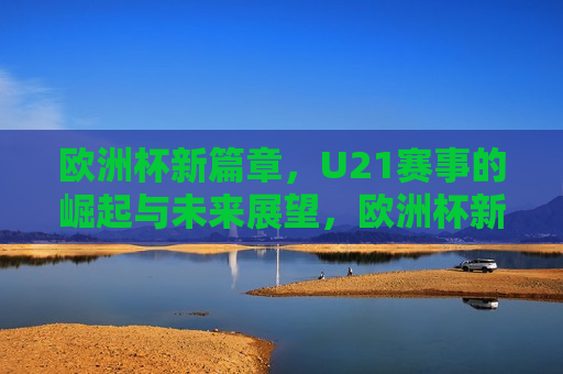 欧洲杯新篇章，U21赛事的崛起与未来展望，欧洲杯新篇章，U21赛事的崛起与未来展望，欧洲杯新篇章，U21赛事崛起与未来展望  第1张