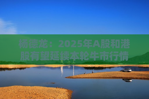 杨德龙：2025年A股和港股有望延续本轮牛市行情