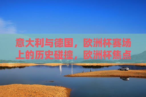 意大利与德国，欧洲杯赛场上的历史碰撞，欧洲杯焦点战，意大利与德国历史碰撞，欧洲杯焦点战，意大利与德国历史碰撞再现  第1张