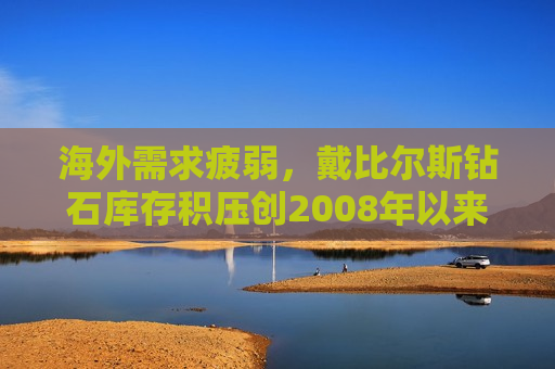 海外需求疲弱，戴比尔斯钻石库存积压创2008年以来更大
