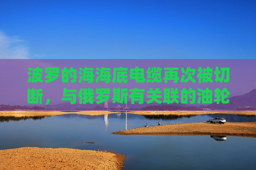 波罗的海海底电缆再次被切断，与俄罗斯有关联的油轮被扣押