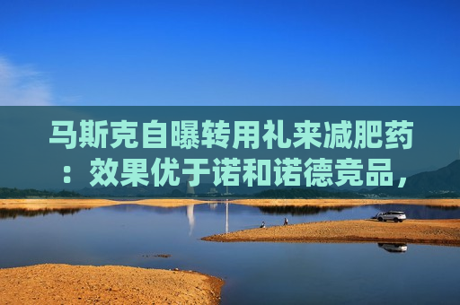 马斯克自曝转用礼来减肥药：效果优于诺和诺德竞品，副作用更少