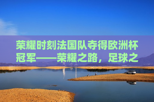 荣耀时刻法国队夺得欧洲杯冠军——荣耀之路，足球之巅！，法国队夺得欧洲杯冠军，荣耀之路，足球之巅！，法国队夺得欧洲杯冠军，荣耀之路，足球之巅！