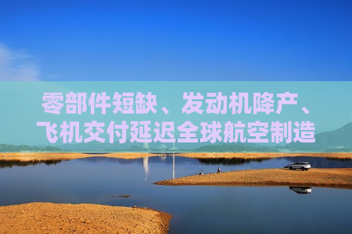 零部件短缺、发动机降产、飞机交付延迟全球航空制造供应链困局何解？