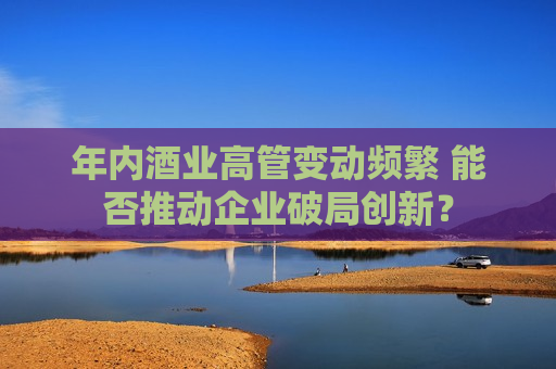 年内酒业高管变动频繁 能否推动企业破局创新？