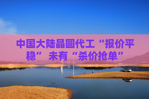 中国大陆晶圆代工“报价平稳” 未有“杀价抢单”  第1张