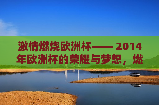  *** 燃烧欧洲杯—— 2014年欧洲杯的荣耀与梦想，燃烧梦想，荣耀欧洲，2014年欧洲杯的 *** 与辉煌，燃烧 *** ，铸就辉煌，2014年欧洲杯的荣耀与梦想