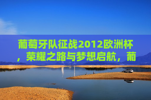 葡萄牙队征战2012欧洲杯，荣耀之路与梦想启航，葡萄牙队征战欧洲杯，荣耀之路启航