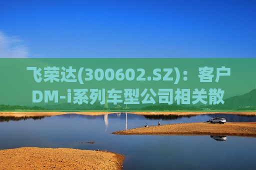 飞荣达(300602.SZ)：客户DM-i系列车型公司相关散热产品正在打样、送样、验证中