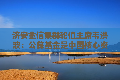 济安金信集群轮值主席韦洪波：公募基金是中国核心资产更好的承载平台，没有之一  第1张