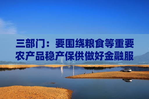 三部门：要围绕粮食等重要农产品稳产保供做好金融服务 加大农业农村基础设施中长期信贷投放