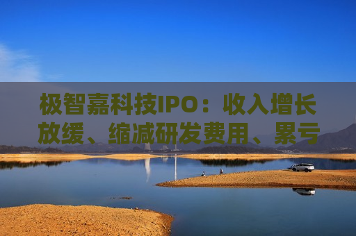 极智嘉科技IPO：收入增长放缓、缩减研发费用、累亏43亿 持续“失血”账上仅剩3亿资金