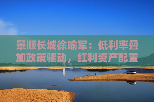 景顺长城徐喻军：低利率叠加政策驱动，红利资产配置共识提升