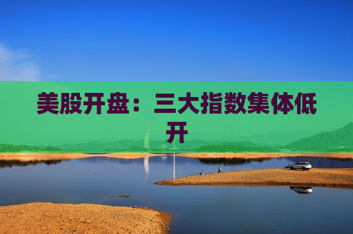 美股开盘：三大指数集体低开  第1张
