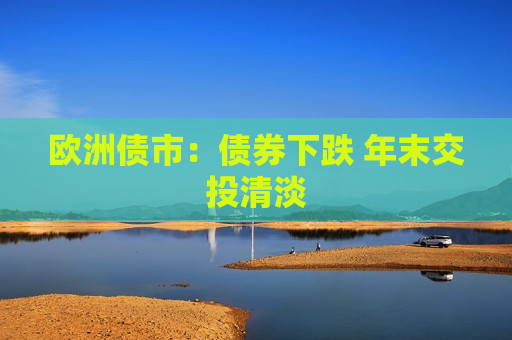 欧洲债市：债券下跌 年末交投清淡  第1张