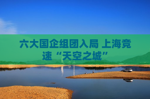 六大国企组团入局 上海竞速“天空之城”  第1张