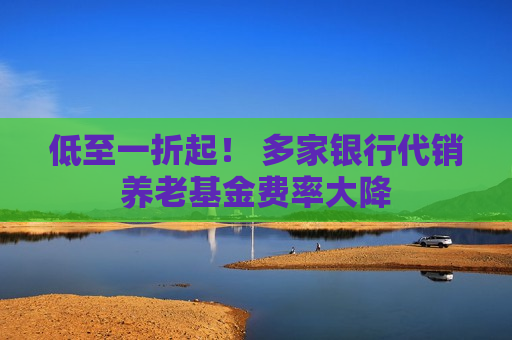 低至一折起！ 多家银行代销养老基金费率大降