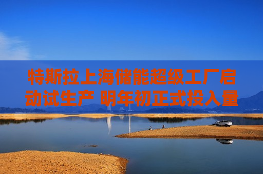 特斯拉上海储能超级工厂启动试生产 明年初正式投入量产