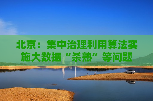 北京：集中治理利用算法实施大数据“杀熟”等问题  第1张