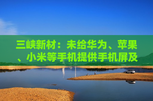 三峡新材：未给华为、苹果、小米等手机提供手机屏及其它配件