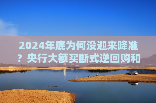 2024年底为何没迎来降准？央行大额买断式逆回购和国债净买入注入流动性 市场期待2025一季度降准