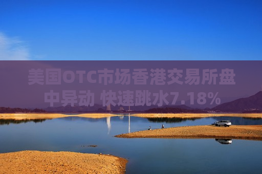 美国OTC市场香港交易所盘中异动 快速跳水7.18%