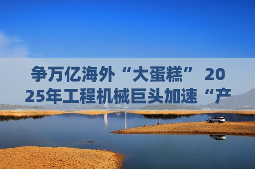 争万亿海外“大蛋糕” 2025年工程机械巨头加速“产业出海”|年终盘点