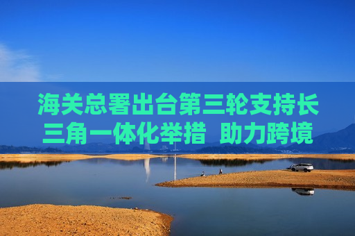 海关总署出台第三轮支持长三角一体化举措  助力跨境电商等新兴贸易业态发展