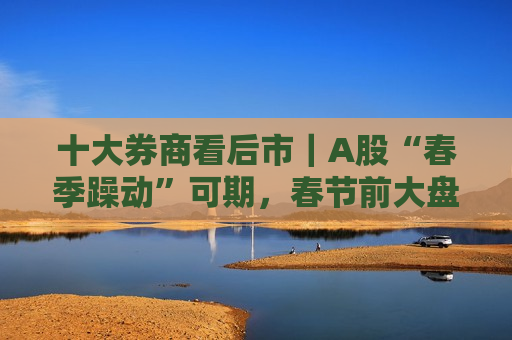 十大券商看后市｜A股“春季躁动”可期，春节前大盘蓝筹或占优  第1张