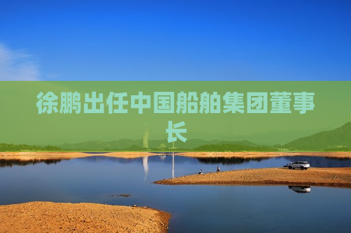 徐鹏出任中国船舶集团董事长