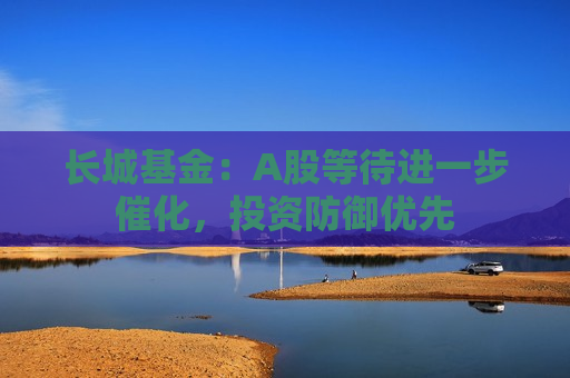 长城基金：A股等待进一步催化，投资防御优先  第1张