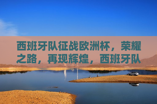 西班牙队征战欧洲杯，荣耀之路，再现辉煌，西班牙队征战欧洲杯，荣耀之路启航，再续辉煌篇章，西班牙队征战欧洲杯，荣耀之路启航，再创辉煌