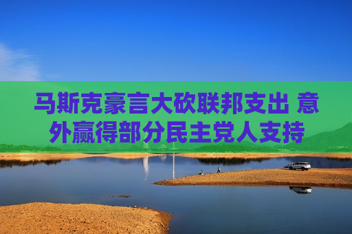马斯克豪言大砍联邦支出 意外赢得部分民主党人支持