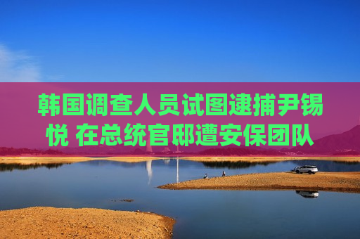 韩国调查人员试图逮捕尹锡悦 在总统官邸遭安保团队阻挠