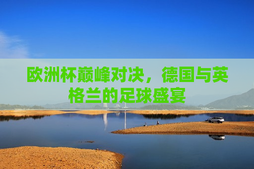 欧洲杯巅峰对决，德国与英格兰的足球盛宴