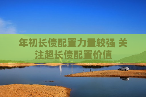 年初长债配置力量较强 关注超长债配置价值