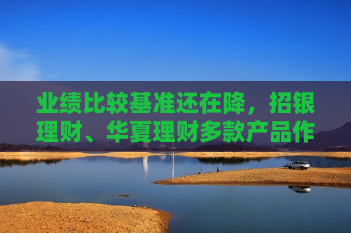 业绩比较基准还在降，招银理财、华夏理财多款产品作出调整，收益率下行压力仍不减  第1张