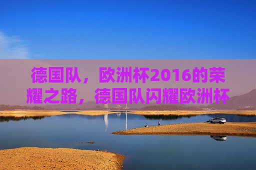 德国队，欧洲杯2016的荣耀之路，德国队闪耀欧洲杯，荣耀之路，德国队闪耀欧洲杯，荣耀之路