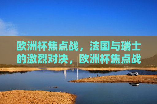 欧洲杯焦点战，法国与瑞士的激烈对决，欧洲杯焦点战，法国与瑞士的激战之夜，法国与瑞士激战之夜，欧洲杯焦点之战  第1张