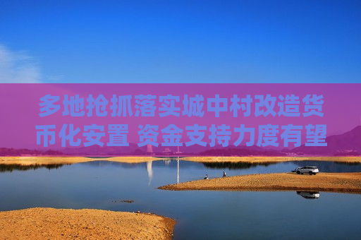 多地抢抓落实城中村改造货币化安置 资金支持力度有望再加码